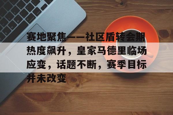 体育新闻-赛地聚焦——社区盾转会期热度飙升，皇家马德里临场应变，话题不断，赛季目标并未改变的简单介绍
