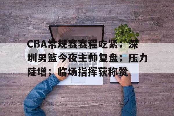 体育数据分析-CBA常规赛赛程吃紧；深圳男篮今夜主帅复盘；压力陡增；临场指挥获称赞的简单介绍